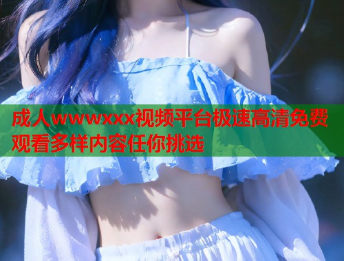 成人wwwxxx视频平台极速高清免费观看多样内容任你挑选 成人wwwxxx视频平台极速高清免费观看多样内容任你挑选