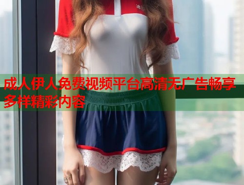 成人伊人免费视频平台高清无广告畅享多样精彩内容 成人伊人免费视频平台高清无广告畅享多样精彩内容