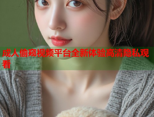 成人偷窥视频平台全新体验高清隐私观看