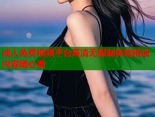 成人免费视频平台高清无限制体验精选内容随心看