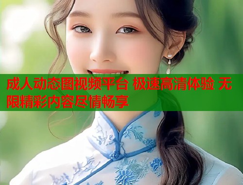 成人动态图视频平台 极速高清体验 无限精彩内容尽情畅享