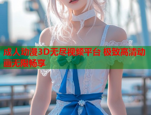 成人动漫3D无尽视频平台 极致高清动画无限畅享