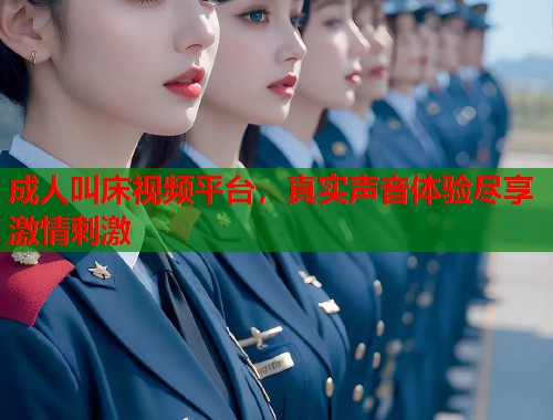 成人叫床视频平台，真实声音体验尽享激情刺激